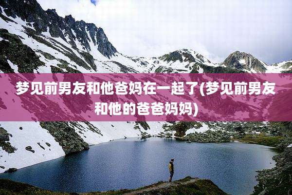 梦见前男友和他爸妈在一起了(梦见前男友和他的爸爸妈妈)