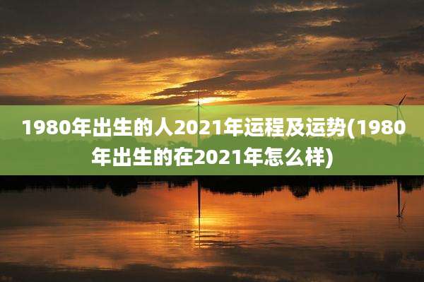 1980年出生的人2021年运程及运势(1980年出生的在2021年怎么样)