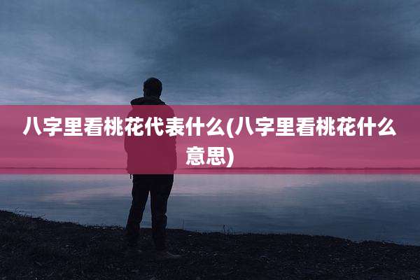 八字里看桃花代表什么(八字里看桃花什么意思)