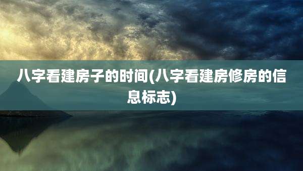 八字看建房子的时间(八字看建房修房的信息标志)