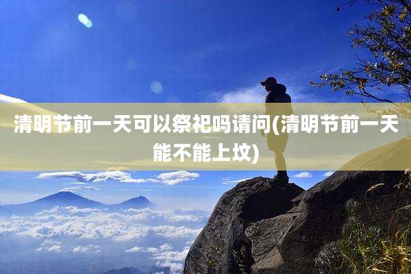 清明节前一天可以祭祀吗请问(清明节前一天能不能上坟)