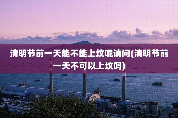 清明节前一天能不能上坟呢请问(清明节前一天不可以上坟吗)