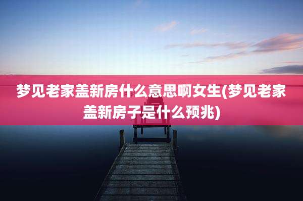 梦见老家盖新房什么意思啊女生(梦见老家盖新房子是什么预兆)