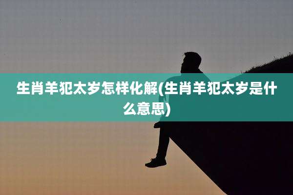 生肖羊犯太岁怎样化解(生肖羊犯太岁是什么意思)
