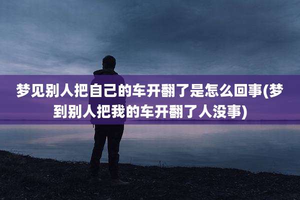 梦见别人把自己的车开翻了是怎么回事(梦到别人把我的车开翻了人没事)