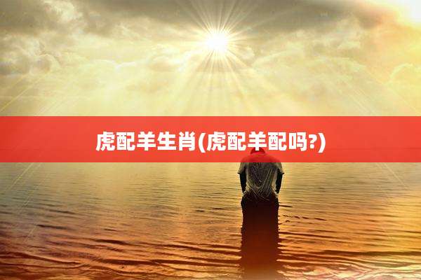 虎配羊生肖(虎配羊配吗?)