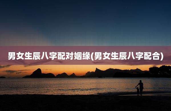 男女生辰八字配对姻缘(男女生辰八字配合)