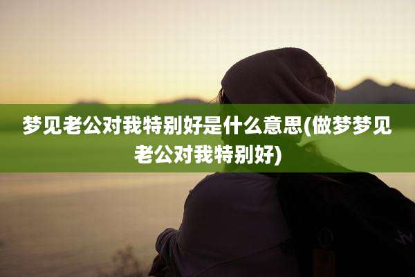 梦见老公对我特别好是什么意思(做梦梦见老公对我特别好)