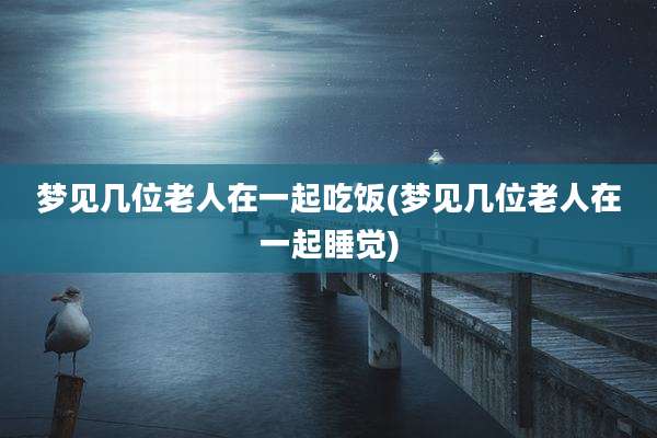 梦见几位老人在一起吃饭(梦见几位老人在一起睡觉)