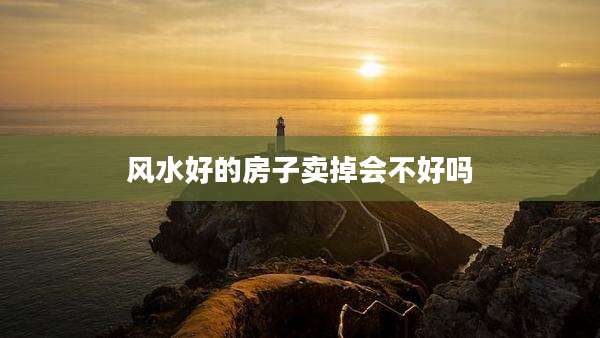 风水好的房子卖掉会不好吗