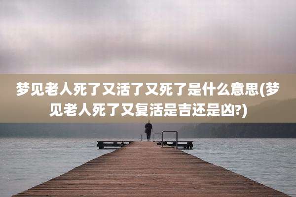 梦见老人死了又活了又死了是什么意思(梦见老人死了又复活是吉还是凶?)