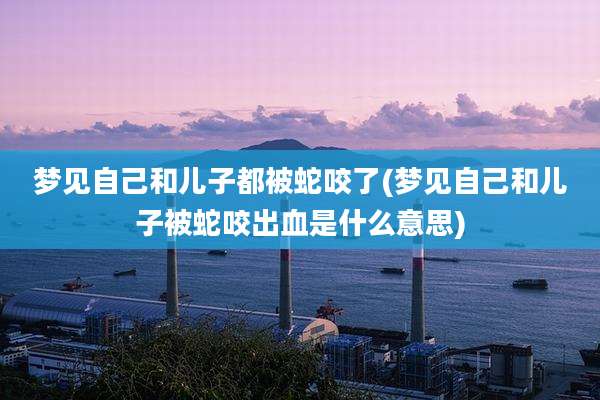 梦见自己和儿子都被蛇咬了(梦见自己和儿子被蛇咬出血是什么意思)