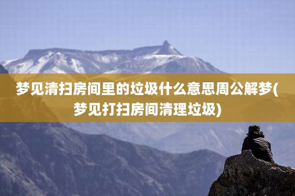 梦见清扫房间里的垃圾什么意思周公解梦(梦见打扫房间清理垃圾)