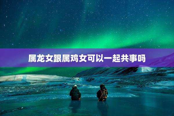 属龙女跟属鸡女可以一起共事吗