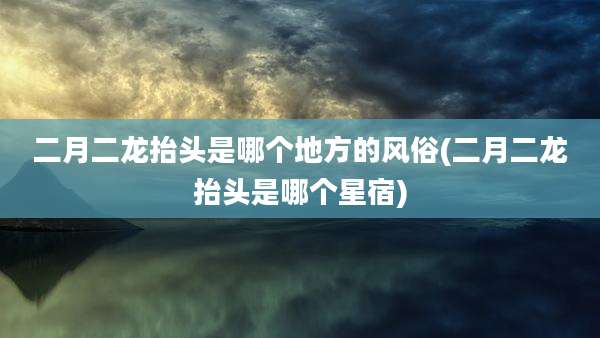 二月二龙抬头是哪个地方的风俗(二月二龙抬头是哪个星宿)