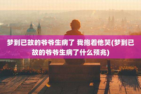 梦到已故的爷爷生病了 我抱着他哭(梦到已故的爷爷生病了什么预兆)