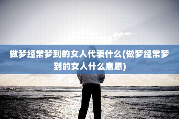 做梦经常梦到的女人代表什么(做梦经常梦到的女人什么意思)