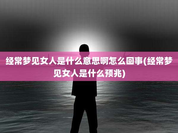 经常梦见女人是什么意思啊怎么回事(经常梦见女人是什么预兆)