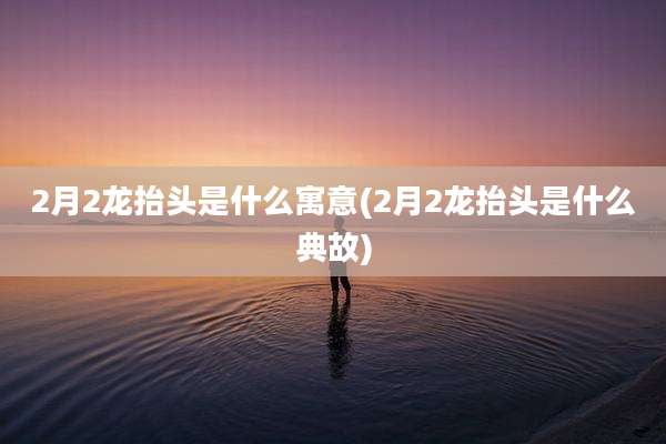 2月2龙抬头是什么寓意(2月2龙抬头是什么典故)