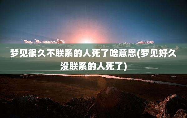 梦见很久不联系的人死了啥意思(梦见好久没联系的人死了)