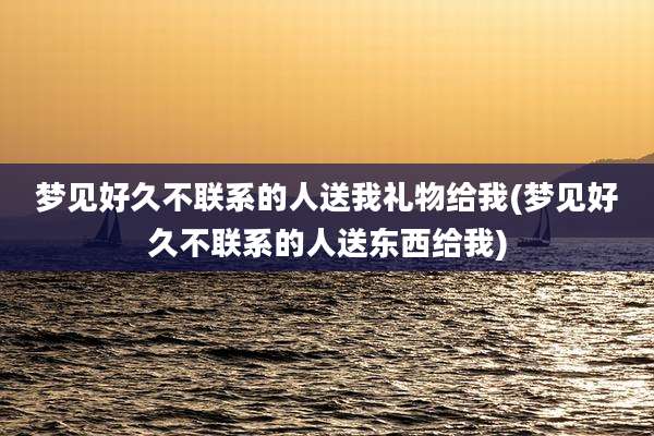 梦见好久不联系的人送我礼物给我(梦见好久不联系的人送东西给我)