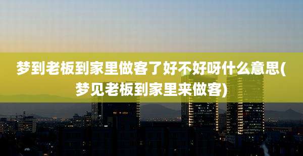 梦到老板到家里做客了好不好呀什么意思(梦见老板到家里来做客)