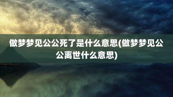 做梦梦见公公死了是什么意思(做梦梦见公公离世什么意思)