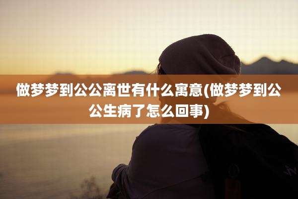 做梦梦到公公离世有什么寓意(做梦梦到公公生病了怎么回事)