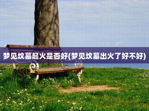 梦见坟墓起火是否好(梦见坟墓出火了好不好)