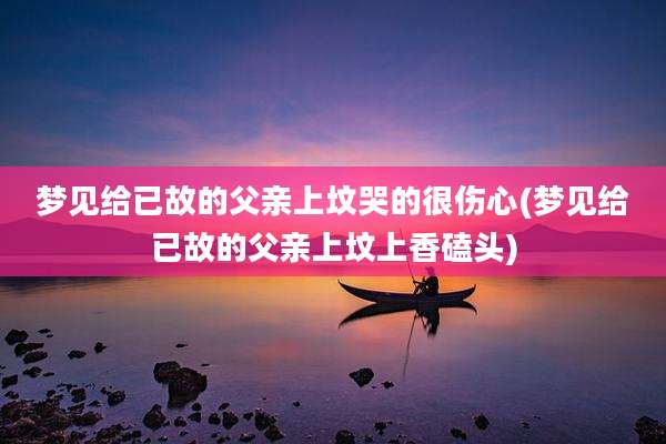 梦见给已故的父亲上坟哭的很伤心(梦见给已故的父亲上坟上香磕头)