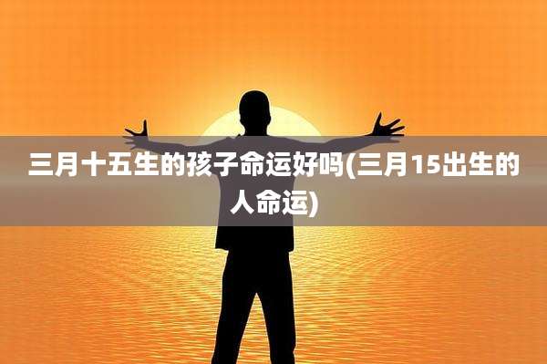 三月十五生的孩子命运好吗(三月15出生的人命运)
