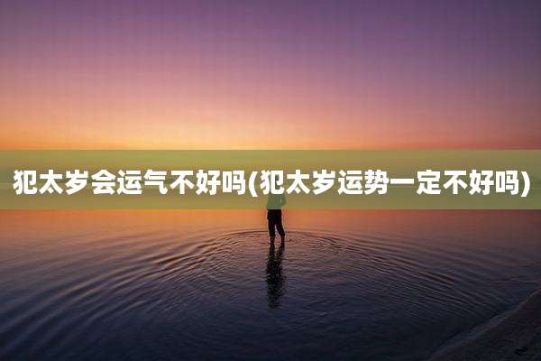 犯太岁会运气不好吗(犯太岁运势一定不好吗)