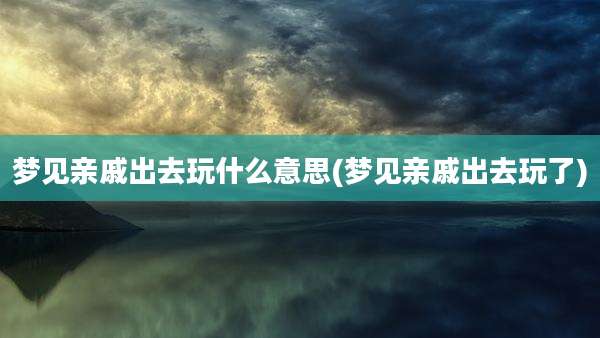 梦见亲戚出去玩什么意思(梦见亲戚出去玩了)