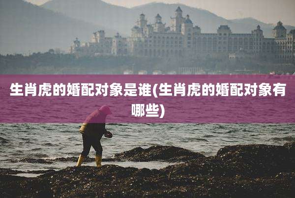 生肖虎的婚配对象是谁(生肖虎的婚配对象有哪些)