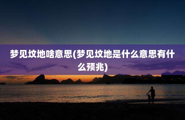 梦见坟地啥意思(梦见坟地是什么意思有什么预兆)