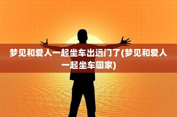 梦见和爱人一起坐车出远门了(梦见和爱人一起坐车回家)