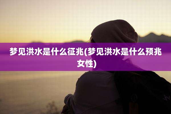 梦见洪水是什么征兆(梦见洪水是什么预兆 女性)