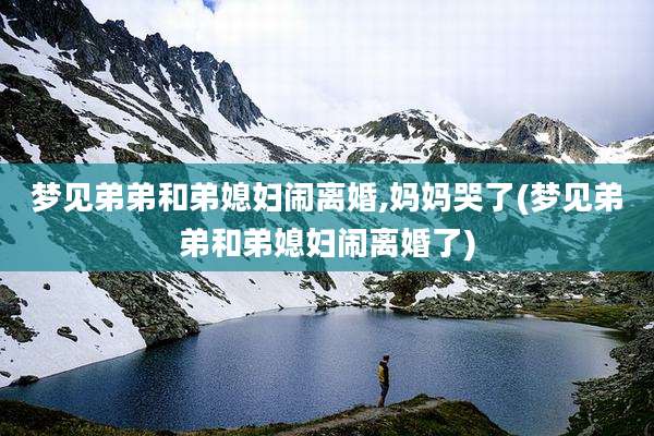 梦见弟弟和弟媳妇闹离婚,妈妈哭了(梦见弟弟和弟媳妇闹离婚了)