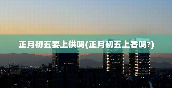 正月初五要上供吗(正月初五上香吗?)