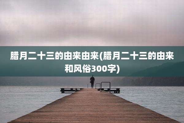 腊月二十三的由来由来(腊月二十三的由来和风俗300字)