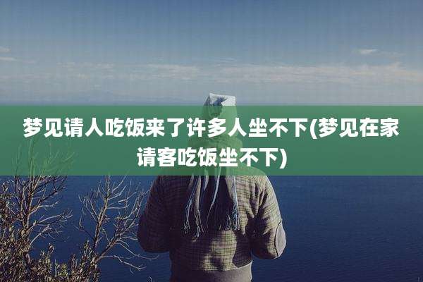 梦见请人吃饭来了许多人坐不下(梦见在家请客吃饭坐不下)
