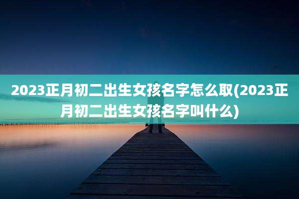 2023正月初二出生女孩名字怎么取(2023正月初二出生女孩名字叫什么)