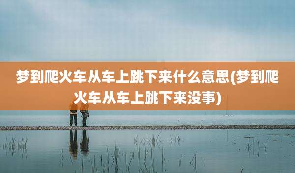 梦到爬火车从车上跳下来什么意思(梦到爬火车从车上跳下来没事)