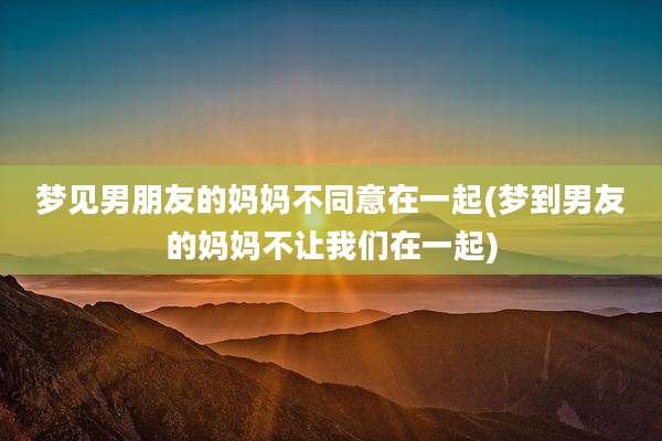 梦见男朋友的妈妈不同意在一起(梦到男友的妈妈不让我们在一起)