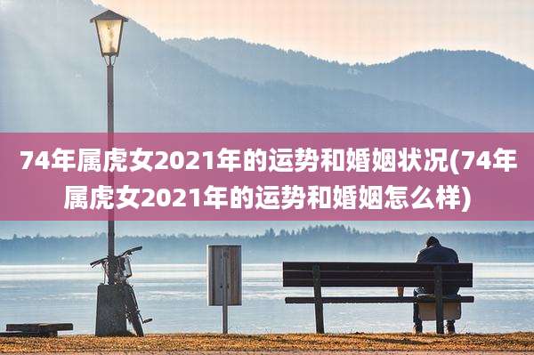 74年属虎女2021年的运势和婚姻状况(74年属虎女2021年的运势和婚姻怎么样)