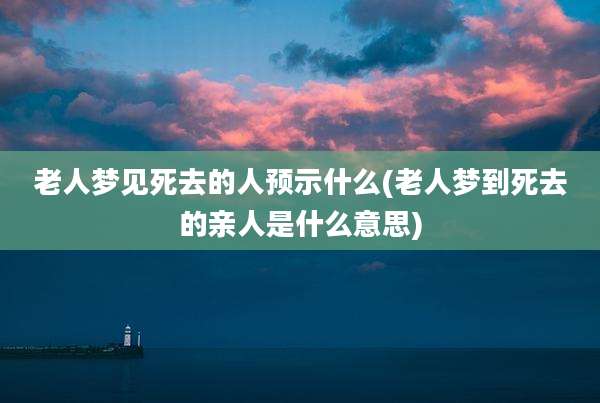 老人梦见死去的人预示什么(老人梦到死去的亲人是什么意思)