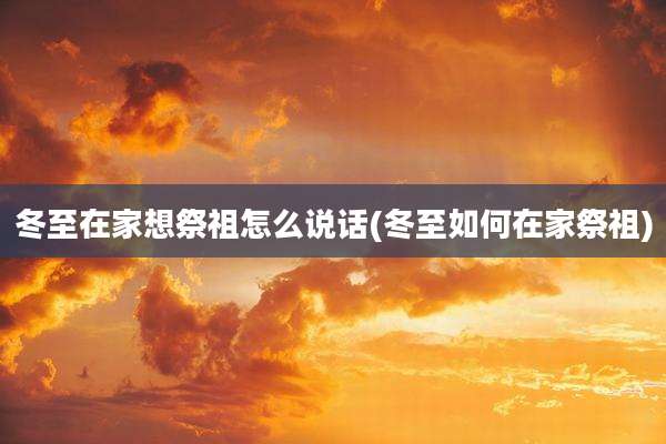 冬至在家想祭祖怎么说话(冬至如何在家祭祖)