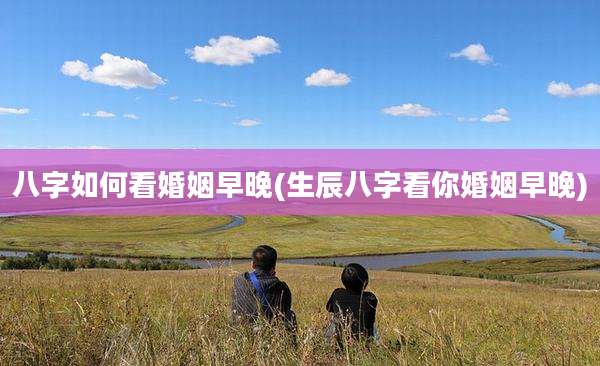 八字如何看婚姻早晚(生辰八字看你婚姻早晚)