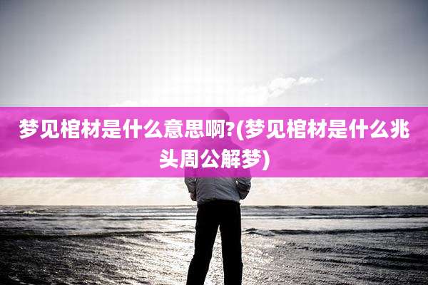 梦见棺材是什么意思啊?(梦见棺材是什么兆头周公解梦)