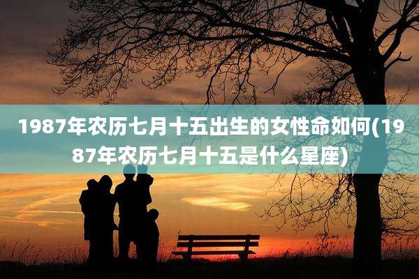 1987年农历七月十五出生的女性命如何(1987年农历七月十五是什么星座)